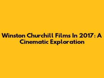 Winston Churchill Films In 2017: A Cinematic Exploration