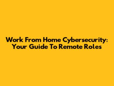 Work From Home Cybersecurity: Your Guide To Remote Roles