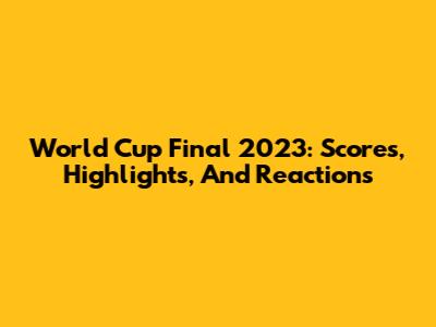 World Cup Final 2023: Scores, Highlights, And Reactions