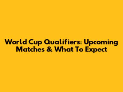 World Cup Qualifiers: Upcoming Matches & What To Expect