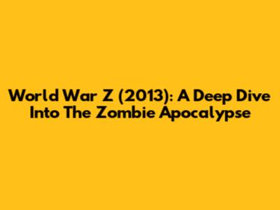 World War Z (2013): A Deep Dive Into The Zombie Apocalypse