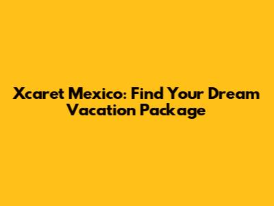 Xcaret Mexico: Find Your Dream Vacation Package
