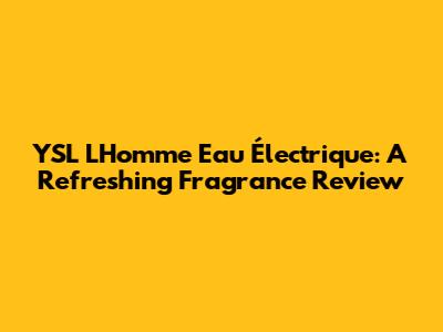 YSL L'Homme Eau Électrique: A Refreshing Fragrance Review