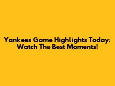 Yankees Game Highlights Today: Watch The Best Moments!