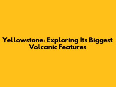 Yellowstone: Exploring Its Biggest Volcanic Features