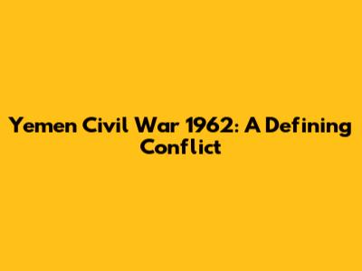 Yemen Civil War 1962: A Defining Conflict