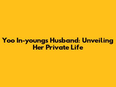 Yoo In-young's Husband: Unveiling Her Private Life