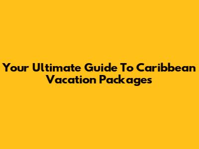 Your Ultimate Guide To Caribbean Vacation Packages