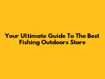 Your Ultimate Guide To The Best Fishing Outdoors Store