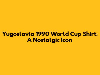 Yugoslavia 1990 World Cup Shirt: A Nostalgic Icon