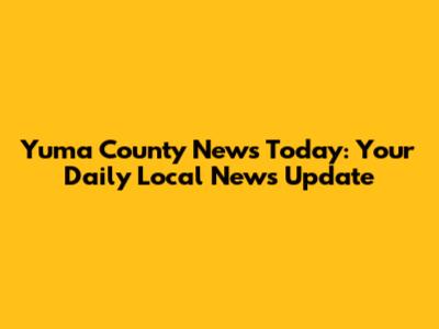 Yuma County News Today: Your Daily Local News Update