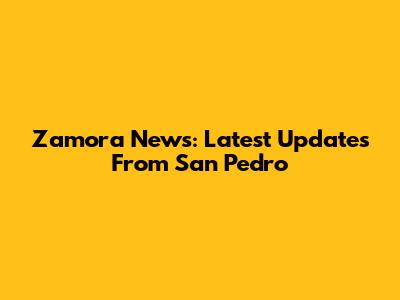 Zamora News: Latest Updates From San Pedro