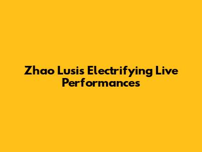 Zhao Lusi's Electrifying Live Performances