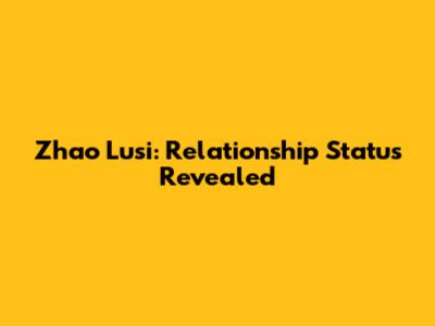 Zhao Lusi: Relationship Status Revealed