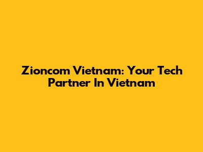 Zioncom Vietnam: Your Tech Partner In Vietnam