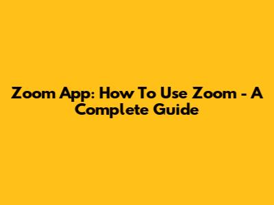 Zoom App: How To Use Zoom - A Complete Guide