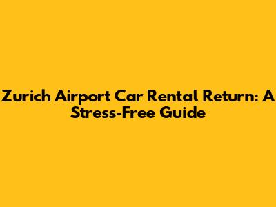 Zurich Airport Car Rental Return: A Stress-Free Guide